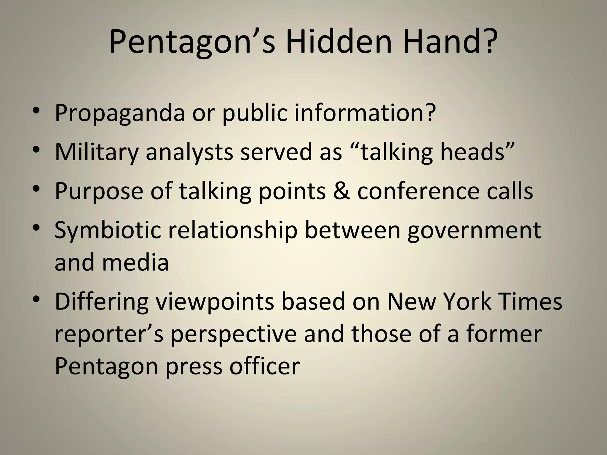 Pentagon’s Hidden Hand?
• Propaganda or public information?
• Military analysts served as “talking heads”
• Purpose of talking points & conference calls
• Symbiotic relationship between government
  and media
• Differing viewpoints based on New York Times
  reporter’s perspective and those of a former
  Pentagon press officer
 