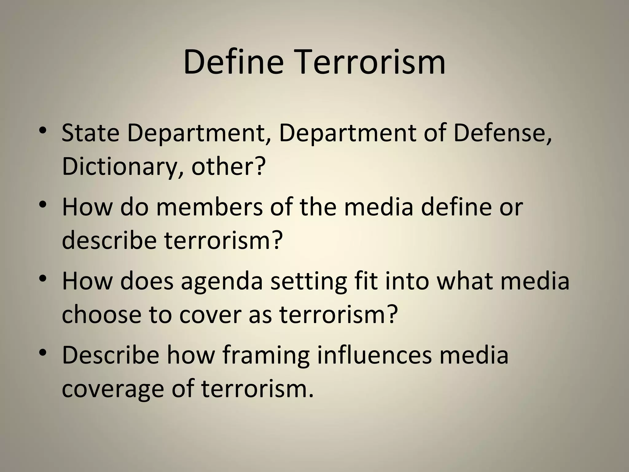 Define Terrorism
• State Department, Department of Defense,
  Dictionary, other?
• How do members of the media define or
  describe terrorism?
• How does agenda setting fit into what media
  choose to cover as terrorism?
• Describe how framing influences media
  coverage of terrorism.
 
