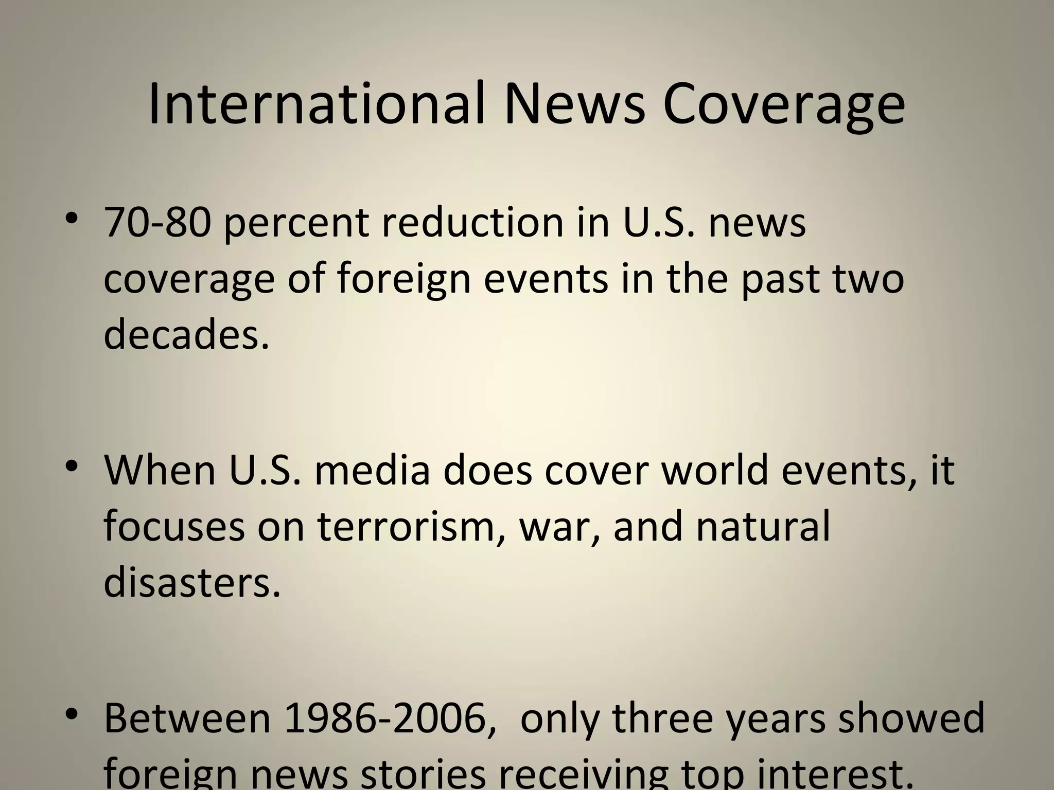 Modern Media Coverage
• British Broadcasting Corporation (BBC) policy
  emphasizes that “accuracy is more important
  than speed” contrasted with U.S. practice of
  “first to bring you the news.”
• Internal struggle between journalists’
  responsibilities to enlighten fellow citizens
  and business responsibilities to increase
  profits.
• Hard news vs. soft news
• The rise of infotainment & 24 hour news
 