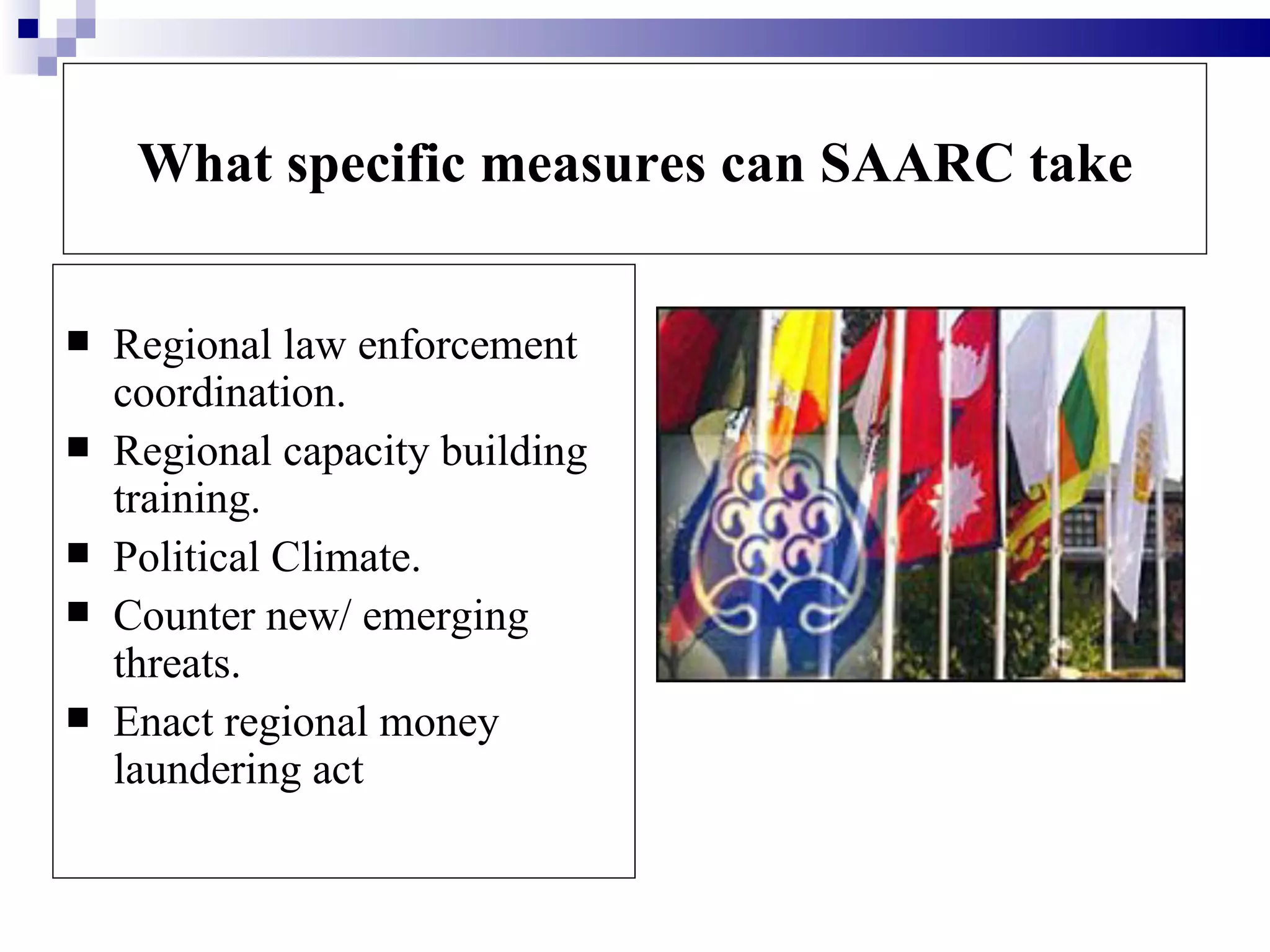 What specific measures can SAARC take


   Regional law enforcement
    coordination.
   Regional capacity building
    training.
   Political Climate.
   Counter new/ emerging
    threats.
   Enact regional money
    laundering act
 
