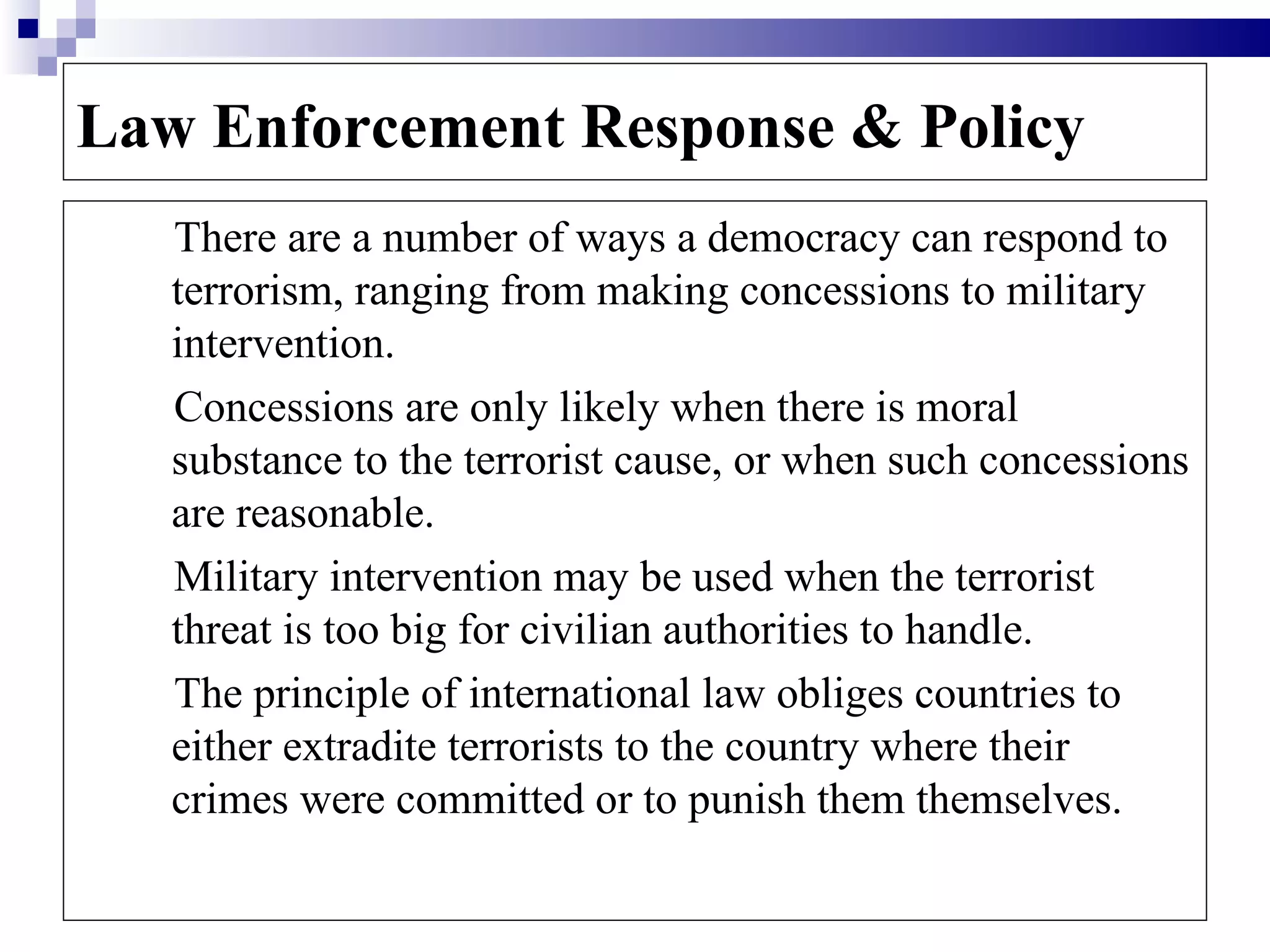 Law Enforcement Response & Policy
   There are a number of ways a democracy can respond to
   terrorism, ranging from making concessions to military
   intervention.
   Concessions are only likely when there is moral
   substance to the terrorist cause, or when such concessions
   are reasonable.
   Military intervention may be used when the terrorist
   threat is too big for civilian authorities to handle.
   The principle of international law obliges countries to
   either extradite terrorists to the country where their
   crimes were committed or to punish them themselves.
 