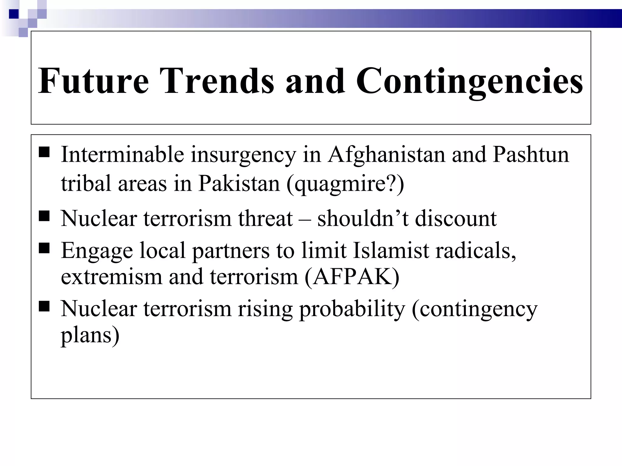 Future Trends and Contingencies
   Interminable insurgency in Afghanistan and Pashtun
    tribal areas in Pakistan (quagmire?)
   Nuclear terrorism threat – shouldn’t discount
   Engage local partners to limit Islamist radicals,
    extremism and terrorism (AFPAK)
   Nuclear terrorism rising probability (contingency
    plans)
 