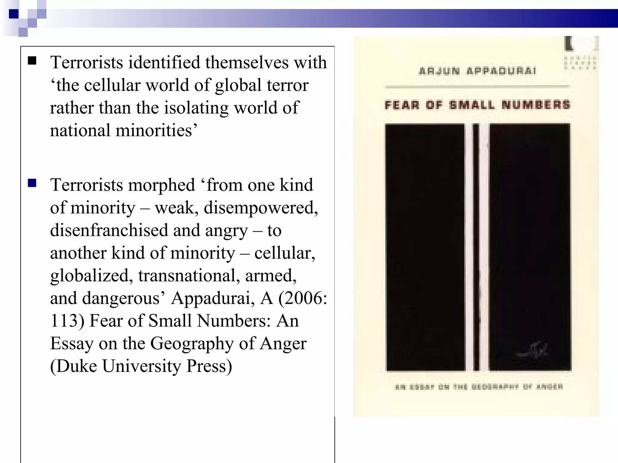    Terrorists identified themselves with
    ‘the cellular world of global terror
    rather than the isolating world of
    national minorities’

   Terrorists morphed ‘from one kind
    of minority – weak, disempowered,
    disenfranchised and angry – to
    another kind of minority – cellular,
    globalized, transnational, armed,
    and dangerous’ Appadurai, A (2006:
    113) Fear of Small Numbers: An
    Essay on the Geography of Anger
    (Duke University Press)
 