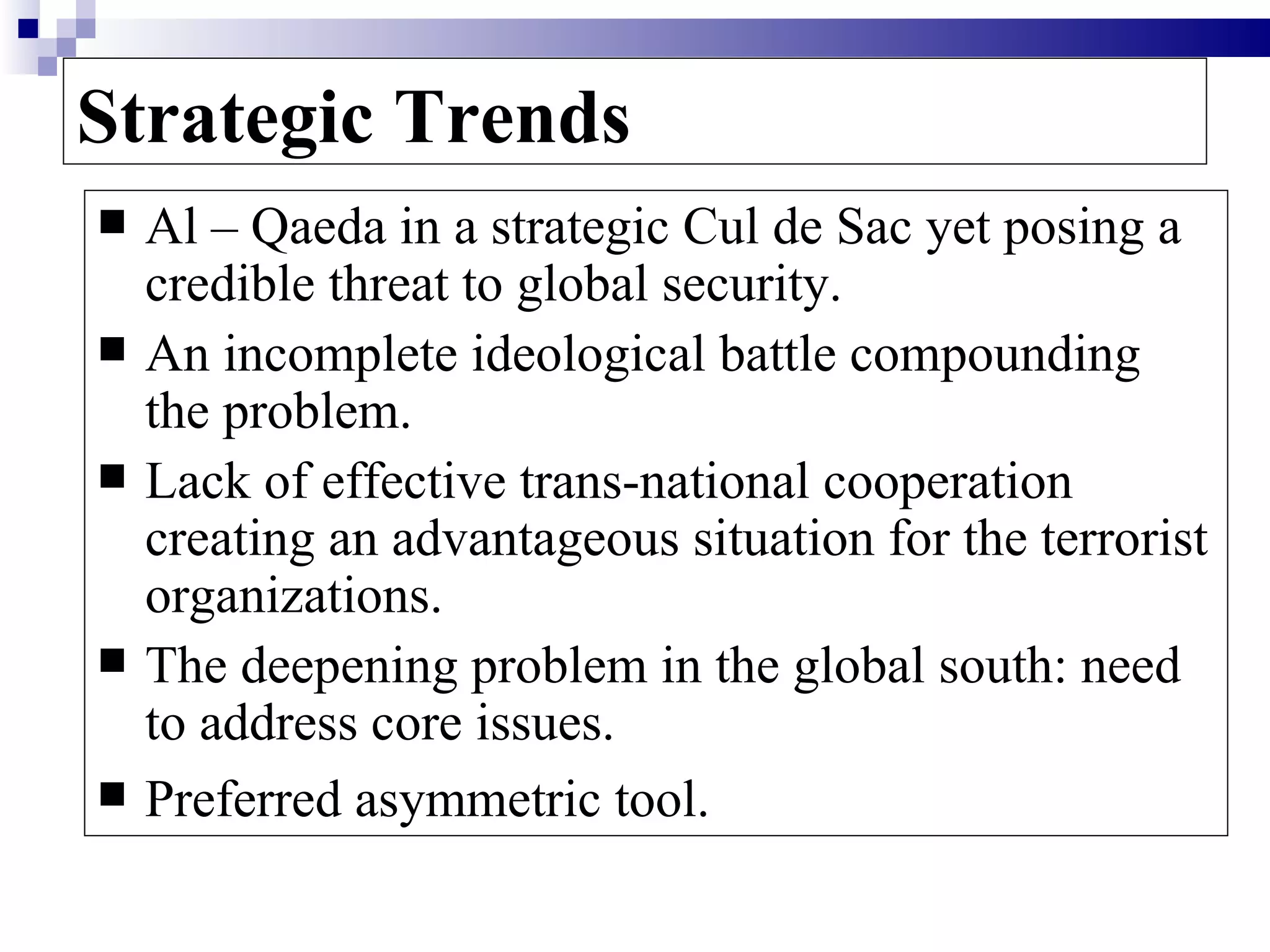 Strategic Trends
   Al – Qaeda in a strategic Cul de Sac yet posing a
    credible threat to global security.
   An incomplete ideological battle compounding
    the problem.
   Lack of effective trans-national cooperation
    creating an advantageous situation for the terrorist
    organizations.
   The deepening problem in the global south: need
    to address core issues.
   Preferred asymmetric tool.
 