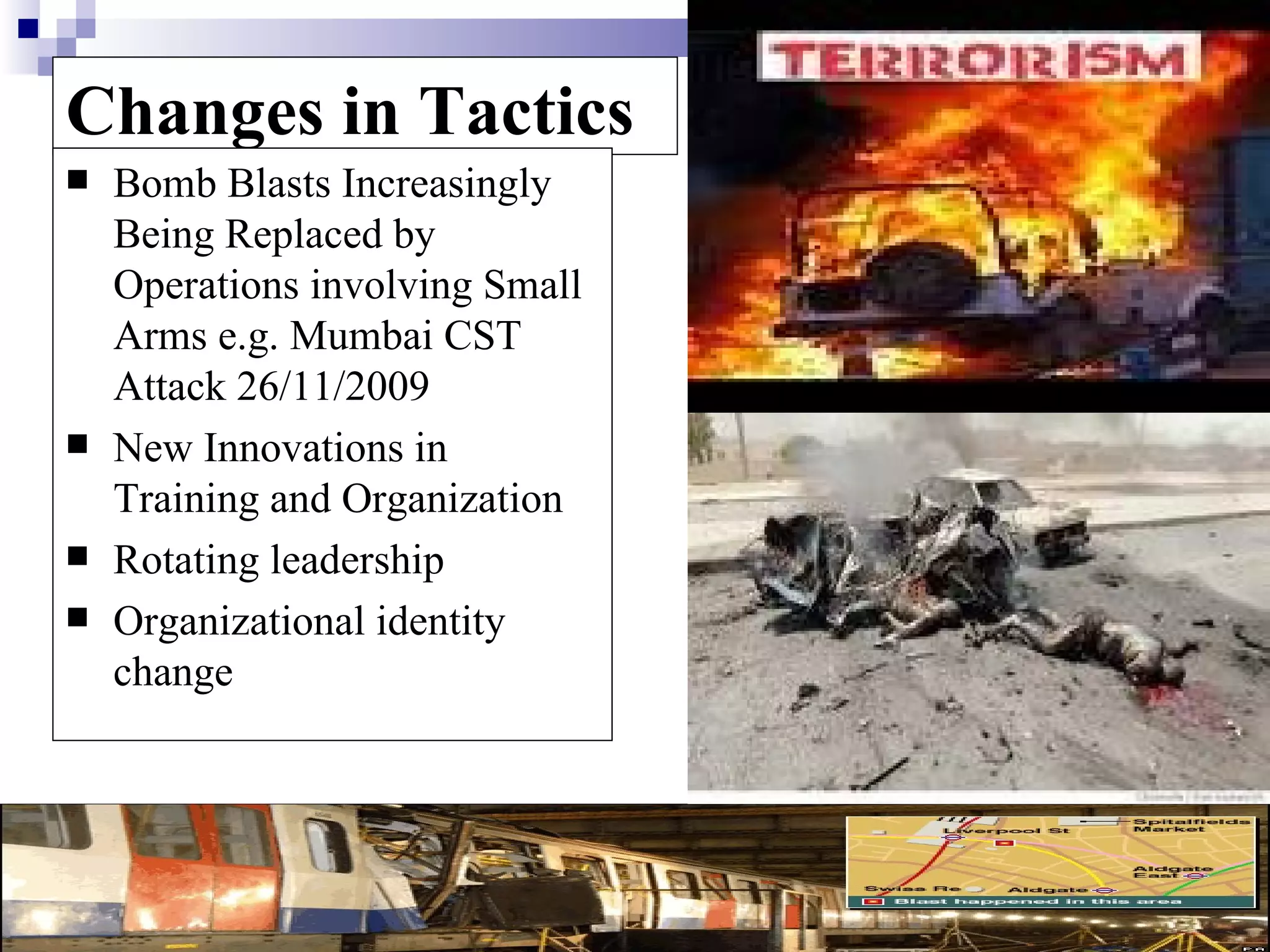 Changes in Tactics
   Bomb Blasts Increasingly
    Being Replaced by
    Operations involving Small
    Arms e.g. Mumbai CST
    Attack 26/11/2009
   New Innovations in
    Training and Organization
   Rotating leadership
   Organizational identity
    change
 