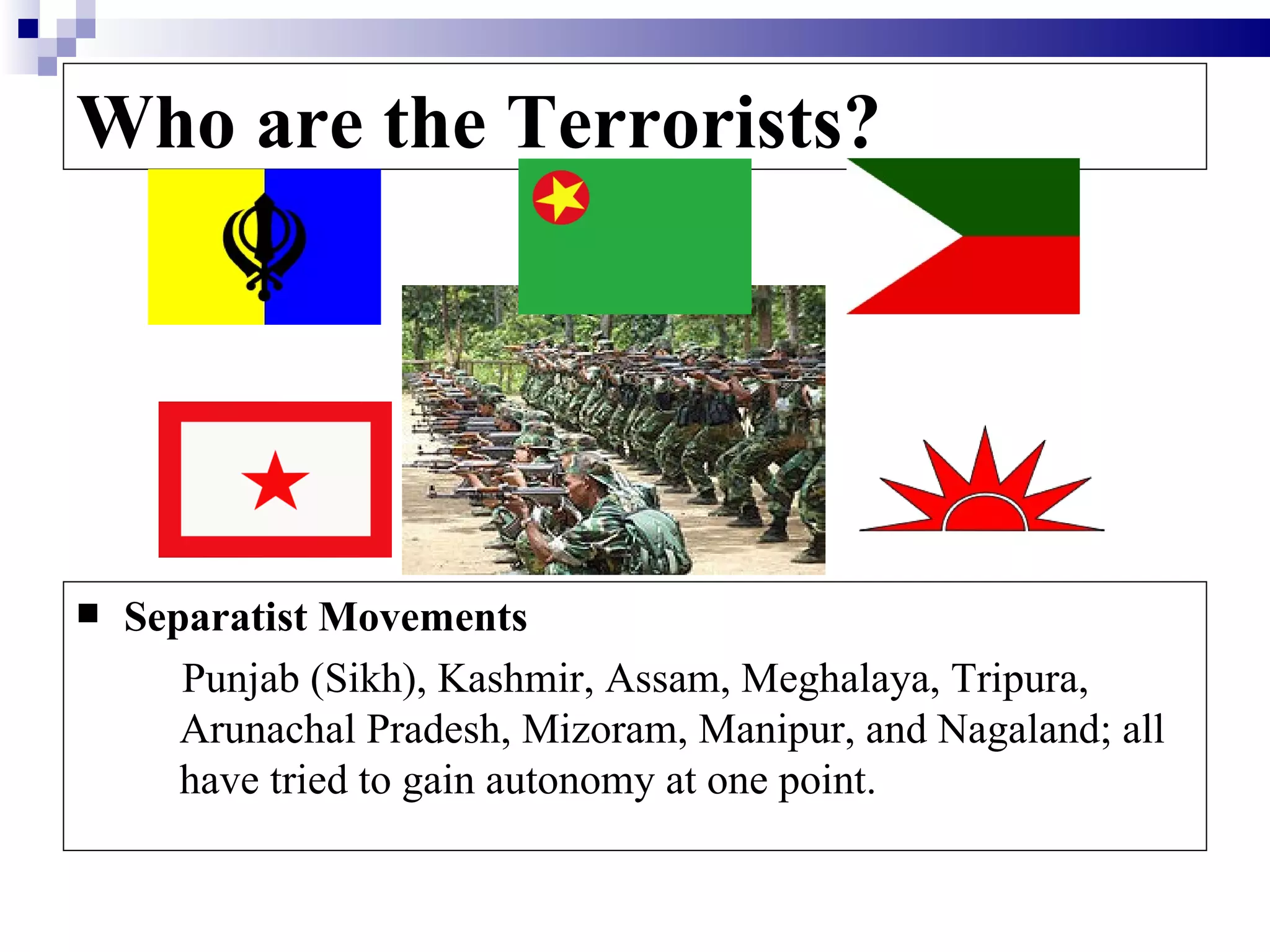 Who are the Terrorists?




   Separatist Movements
       Punjab (Sikh), Kashmir, Assam, Meghalaya, Tripura,
       Arunachal Pradesh, Mizoram, Manipur, and Nagaland; all
       have tried to gain autonomy at one point.
 