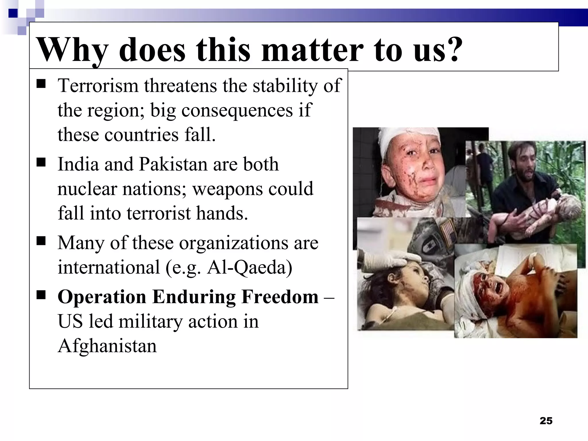 Why does this matter to us?
   Terrorism threatens the stability of
    the region; big consequences if
    these countries fall.
   India and Pakistan are both
    nuclear nations; weapons could
    fall into terrorist hands.
   Many of these organizations are
    international (e.g. Al-Qaeda)
   Operation Enduring Freedom –
    US led military action in
    Afghanistan


                                           25
 