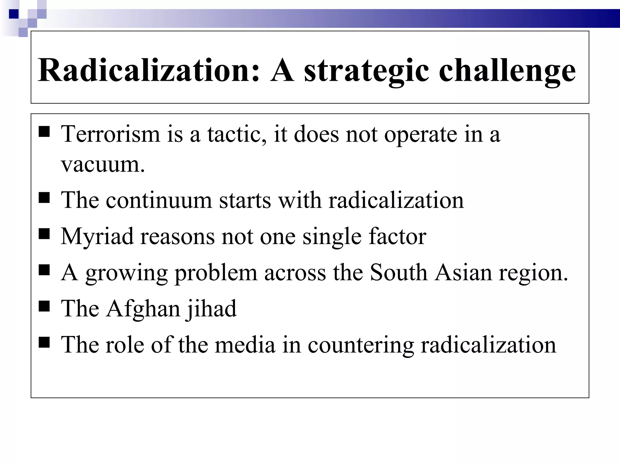 Radicalization: A strategic challenge
   Terrorism is a tactic, it does not operate in a
    vacuum.
   The continuum starts with radicalization
   Myriad reasons not one single factor
   A growing problem across the South Asian region.
   The Afghan jihad
   The role of the media in countering radicalization
 