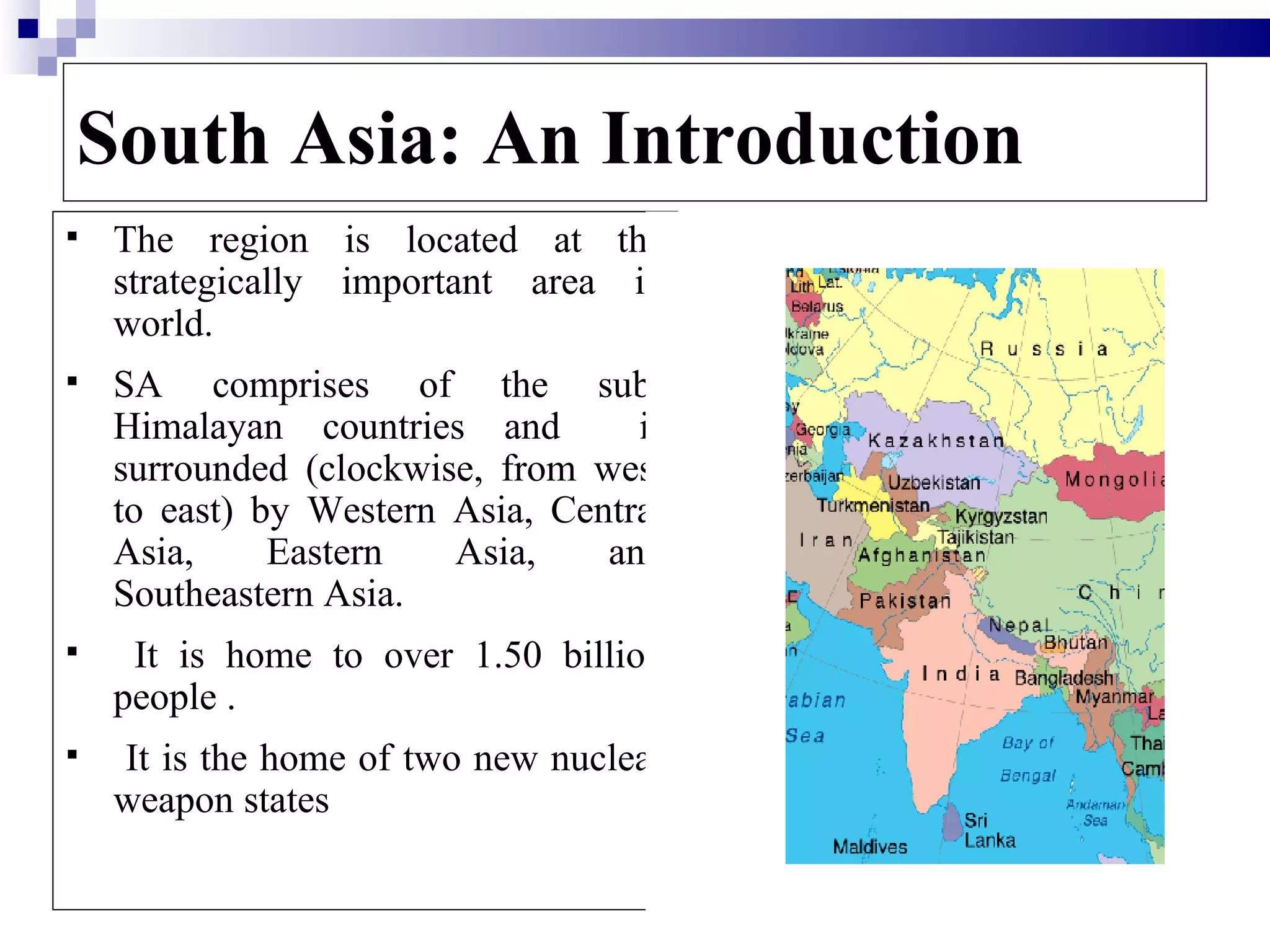 South Asia: An Introduction
   The region is located at the
    strategically important area in
    world.
   SA comprises of the sub-
    Himalayan countries and        is
    surrounded (clockwise, from west
    to east) by Western Asia, Central
    Asia,     Eastern   Asia,    and
    Southeastern Asia.
    It is home to over 1.50 billion
    people .
   It is the home of two new nuclear
    weapon states

                                        3
 
