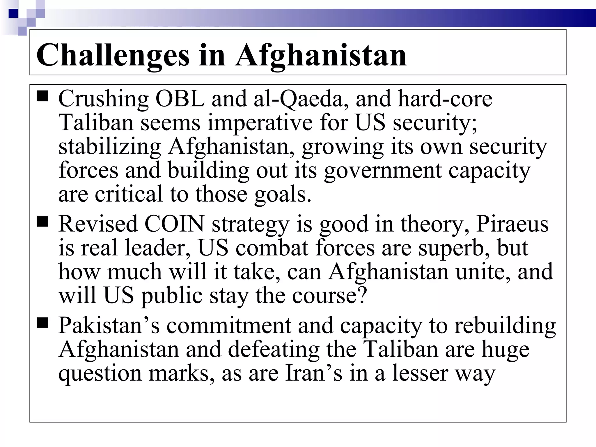 Challenges in Afghanistan
   Crushing OBL and al-Qaeda, and hard-core
    Taliban seems imperative for US security;
    stabilizing Afghanistan, growing its own security
    forces and building out its government capacity
    are critical to those goals.
   Revised COIN strategy is good in theory, Piraeus
    is real leader, US combat forces are superb, but
    how much will it take, can Afghanistan unite, and
    will US public stay the course?
   Pakistan’s commitment and capacity to rebuilding
    Afghanistan and defeating the Taliban are huge
    question marks, as are Iran’s in a lesser way
 