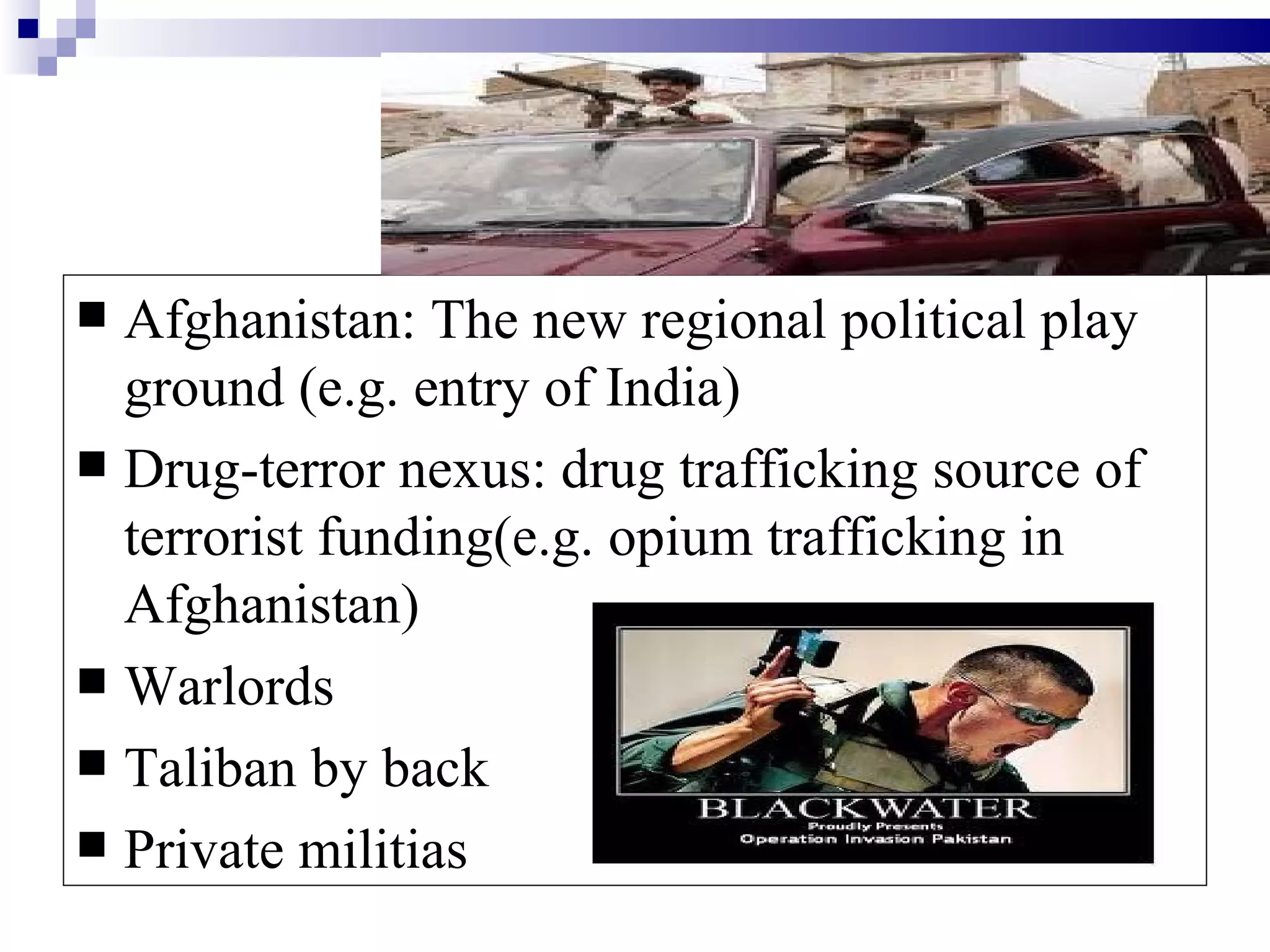  Afghanistan: The new regional political play
  ground (e.g. entry of India)
 Drug-terror nexus: drug trafficking source of
  terrorist funding(e.g. opium trafficking in
  Afghanistan)
 Warlords
 Taliban by back
 Private militias
 