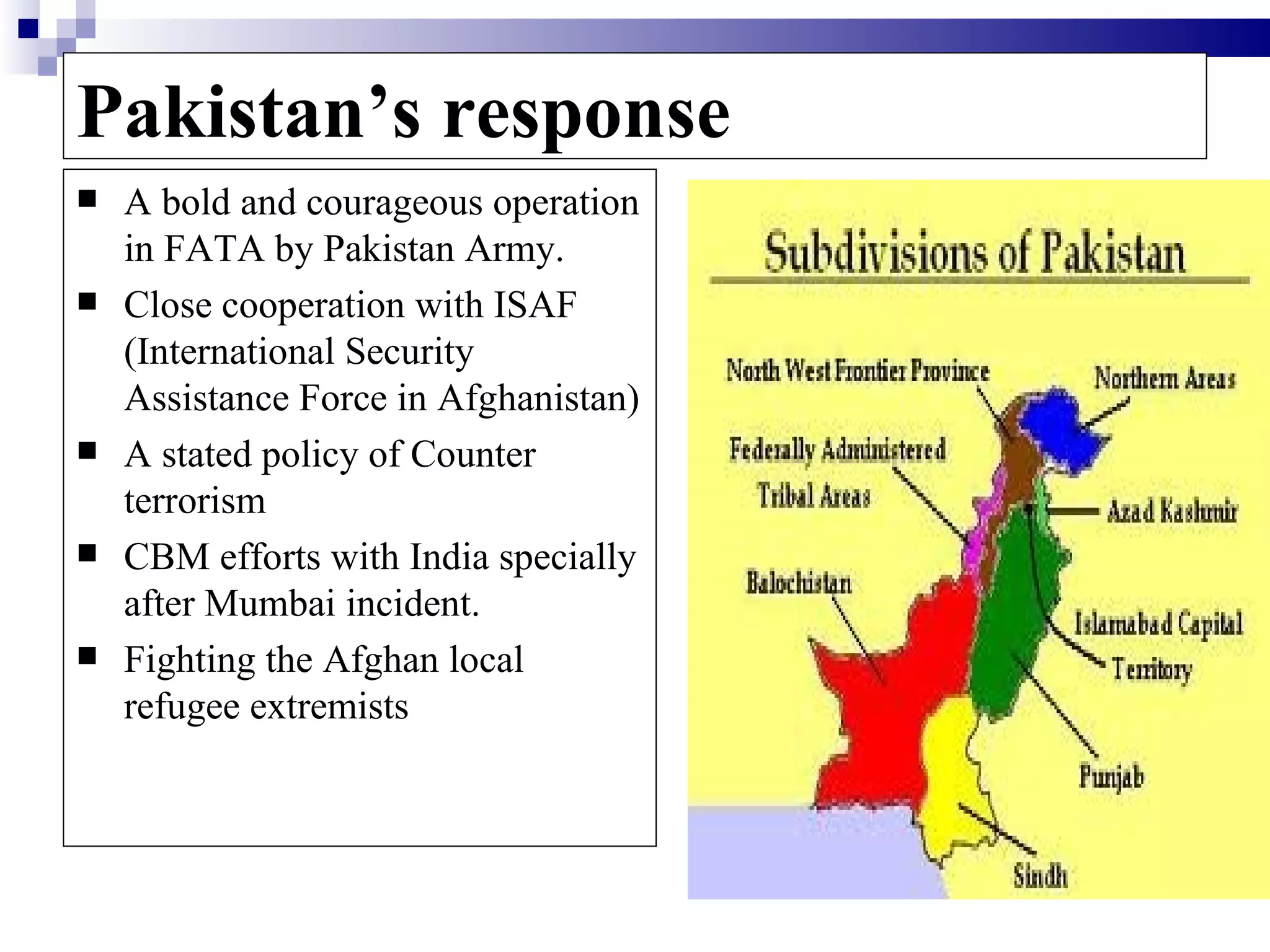 Pakistan’s response
   A bold and courageous operation
    in FATA by Pakistan Army.
   Close cooperation with ISAF
    (International Security
    Assistance Force in Afghanistan)
   A stated policy of Counter
    terrorism
   CBM efforts with India specially
    after Mumbai incident.
   Fighting the Afghan local
    refugee extremists
 