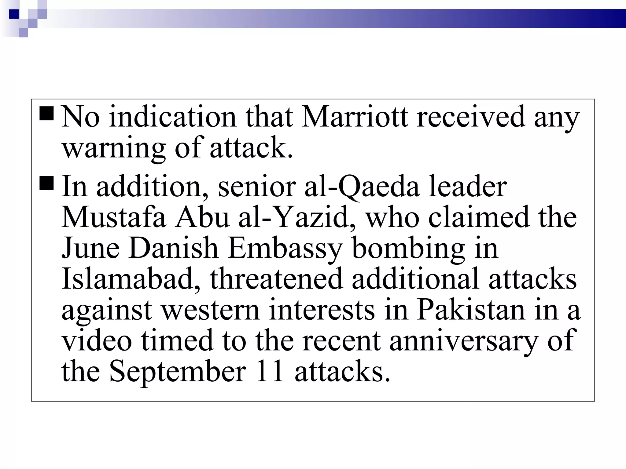  No  indication that Marriott received any
  warning of attack.
 In addition, senior al-Qaeda leader
  Mustafa Abu al-Yazid, who claimed the
  June Danish Embassy bombing in
  Islamabad, threatened additional attacks
  against western interests in Pakistan in a
  video timed to the recent anniversary of
  the September 11 attacks.
 
