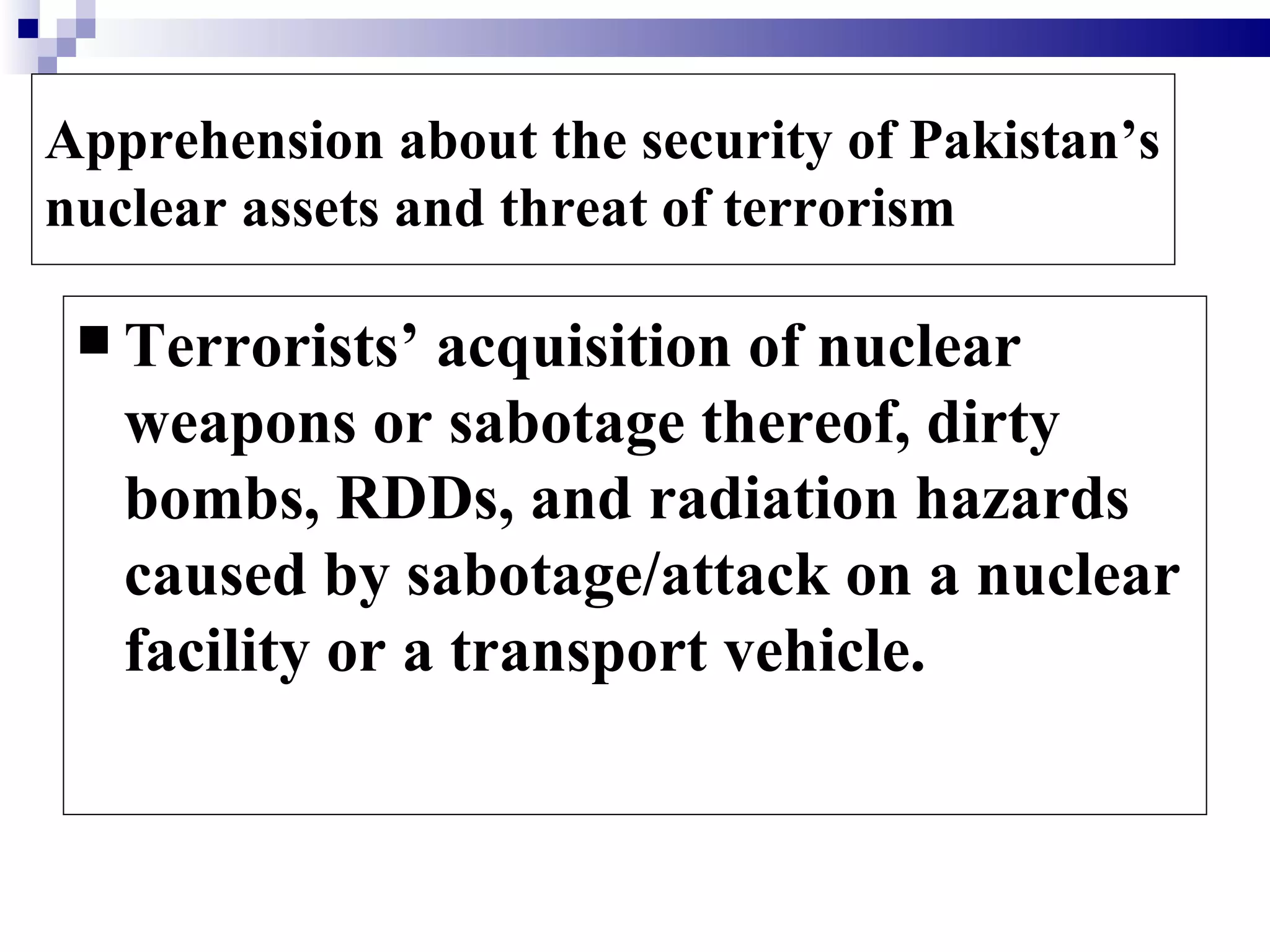 Apprehension about the security of Pakistan’s
nuclear assets and threat of terrorism

  Terrorists’  acquisition of nuclear
   weapons or sabotage thereof, dirty
   bombs, RDDs, and radiation hazards
   caused by sabotage/attack on a nuclear
   facility or a transport vehicle.
 