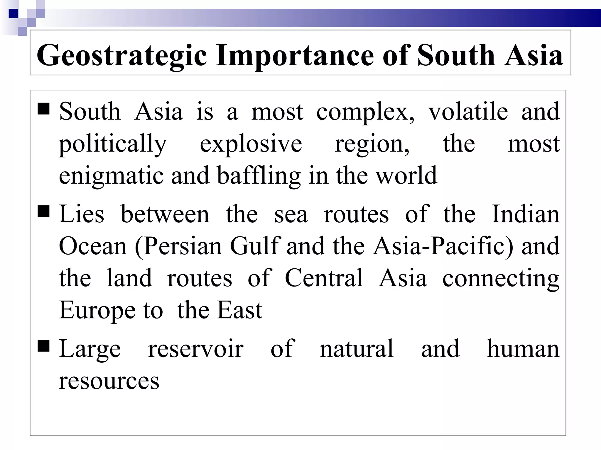 Geostrategic Importance of South Asia
 South Asia is a most complex, volatile and
  politically explosive region, the most
  enigmatic and baffling in the world
 Lies between the sea routes of the Indian
  Ocean (Persian Gulf and the Asia-Pacific) and
  the land routes of Central Asia connecting
  Europe to the East
 Large reservoir of natural and human
  resources
 