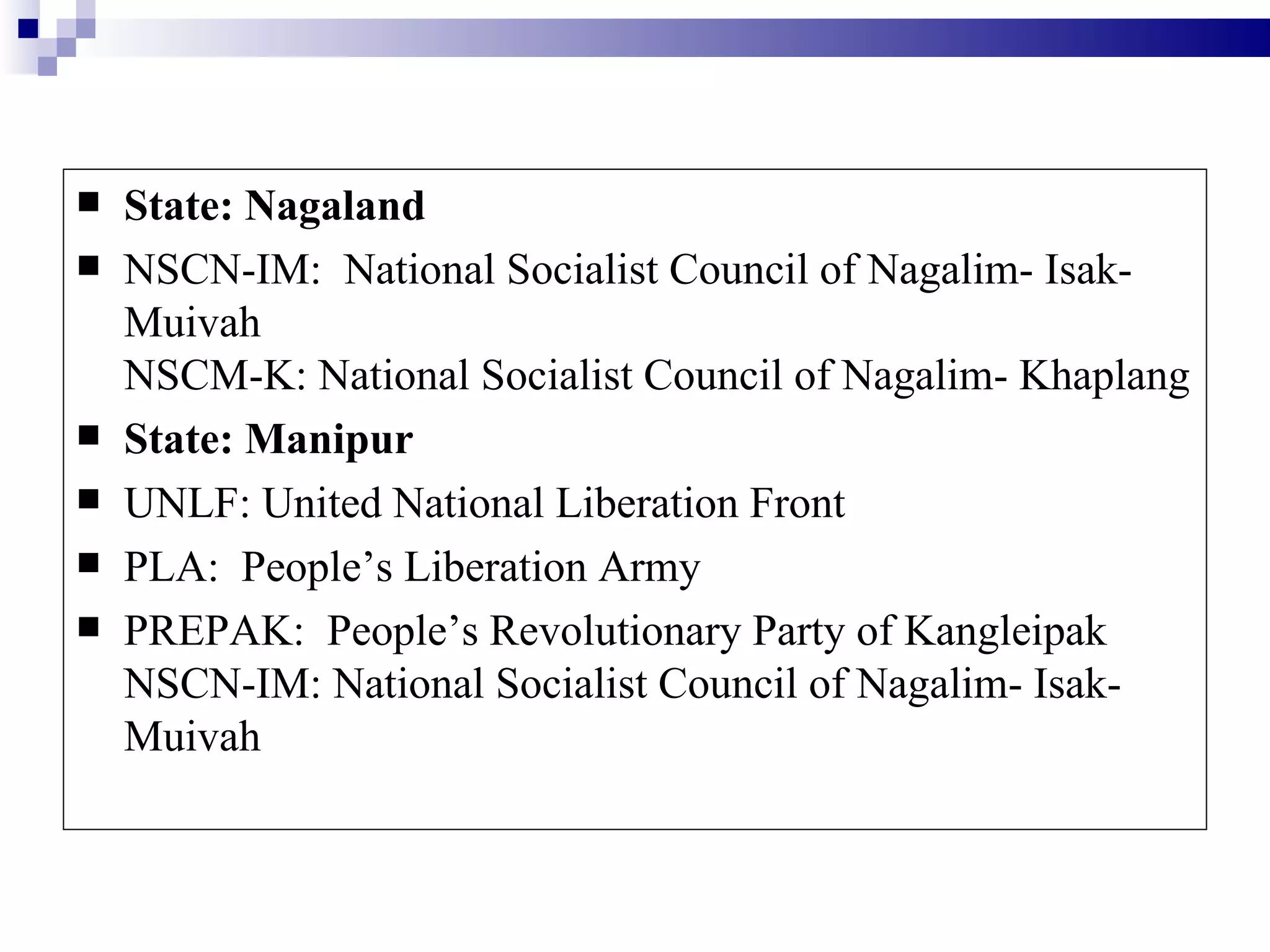    State: Nagaland
   NSCN-IM: National Socialist Council of Nagalim- Isak-
    Muivah
    NSCM-K: National Socialist Council of Nagalim- Khaplang
   State: Manipur
   UNLF: United National Liberation Front
   PLA: People’s Liberation Army
   PREPAK: People’s Revolutionary Party of Kangleipak
    NSCN-IM: National Socialist Council of Nagalim- Isak-
    Muivah
 