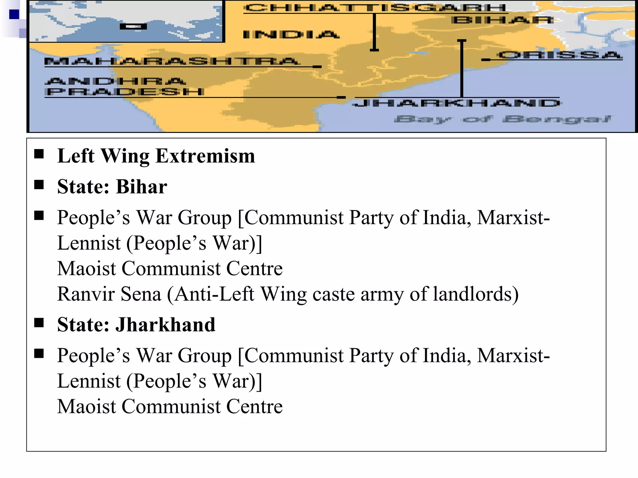    Left Wing Extremism
   State: Bihar
   People’s War Group [Communist Party of India, Marxist-
    Lennist (People’s War)]
    Maoist Communist Centre
    Ranvir Sena (Anti-Left Wing caste army of landlords)
   State: Jharkhand
   People’s War Group [Communist Party of India, Marxist-
    Lennist (People’s War)]
    Maoist Communist Centre
 