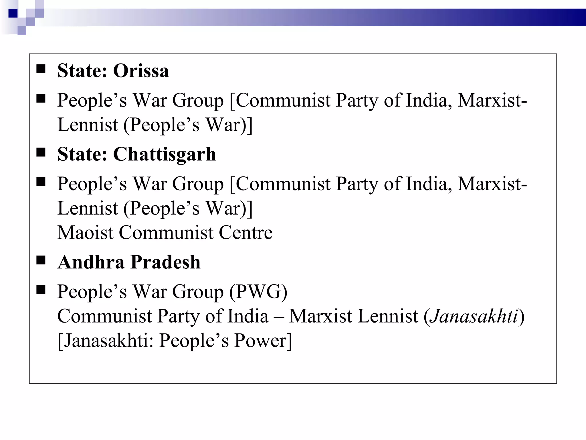    State: Orissa
   People’s War Group [Communist Party of India, Marxist-
    Lennist (People’s War)]
   State: Chattisgarh
   People’s War Group [Communist Party of India, Marxist-
    Lennist (People’s War)]
    Maoist Communist Centre
   Andhra Pradesh
   People’s War Group (PWG)
    Communist Party of India – Marxist Lennist (Janasakhti)
    [Janasakhti: People’s Power]
 