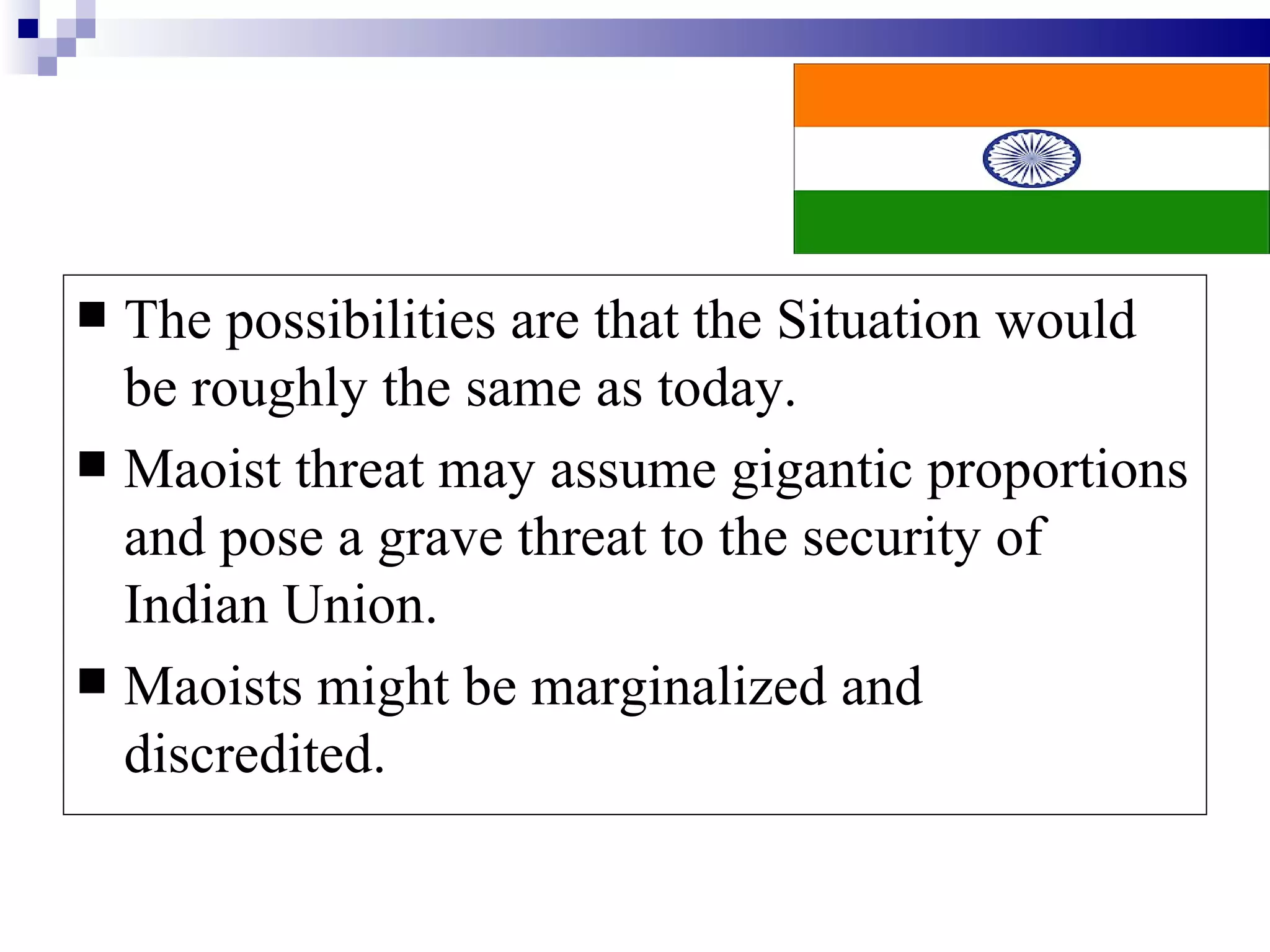  The possibilities are that the Situation would
  be roughly the same as today.
 Maoist threat may assume gigantic proportions
  and pose a grave threat to the security of
  Indian Union.
 Maoists might be marginalized and
  discredited.
 