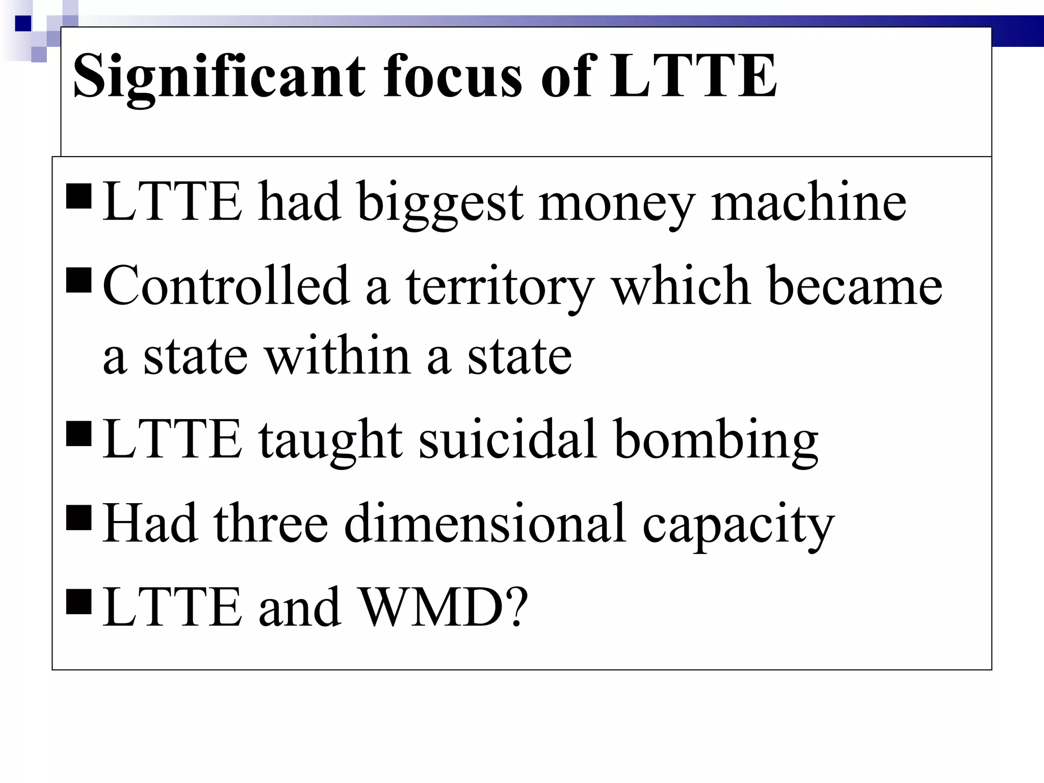 Significant focus of LTTE
 LTTE    had biggest money machine
 Controlled a territory which became
  a state within a state
 LTTE taught suicidal bombing
 Had three dimensional capacity
 LTTE and WMD?
 