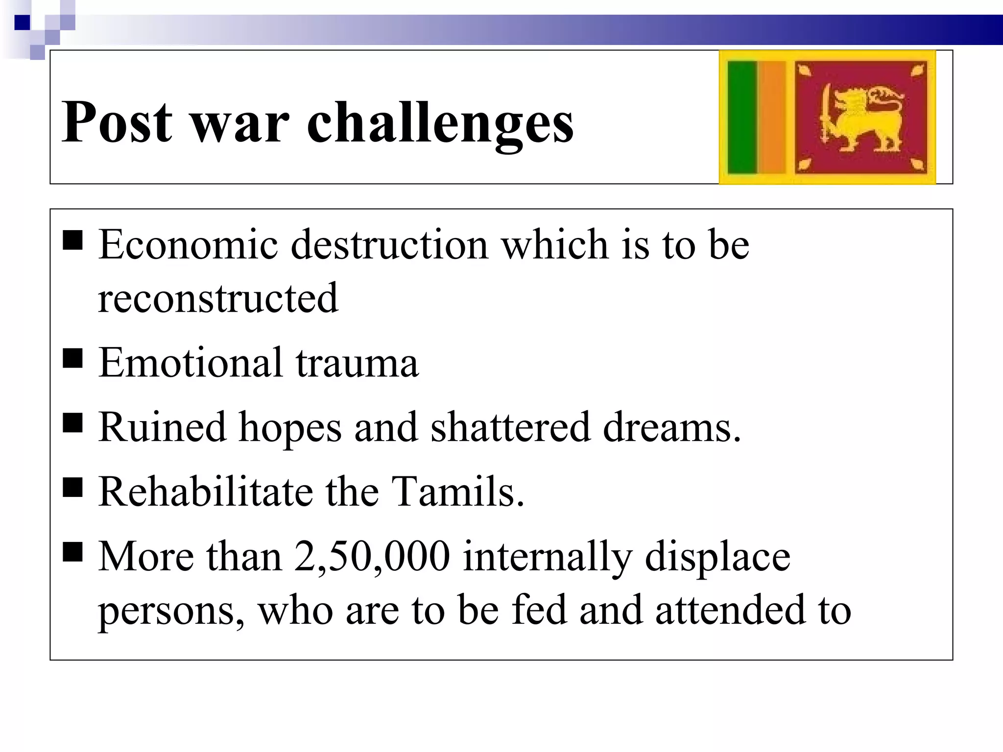 Post war challenges
 Economic destruction which is to be
  reconstructed
 Emotional trauma
 Ruined hopes and shattered dreams.
 Rehabilitate the Tamils.
 More than 2,50,000 internally displace
  persons, who are to be fed and attended to
 