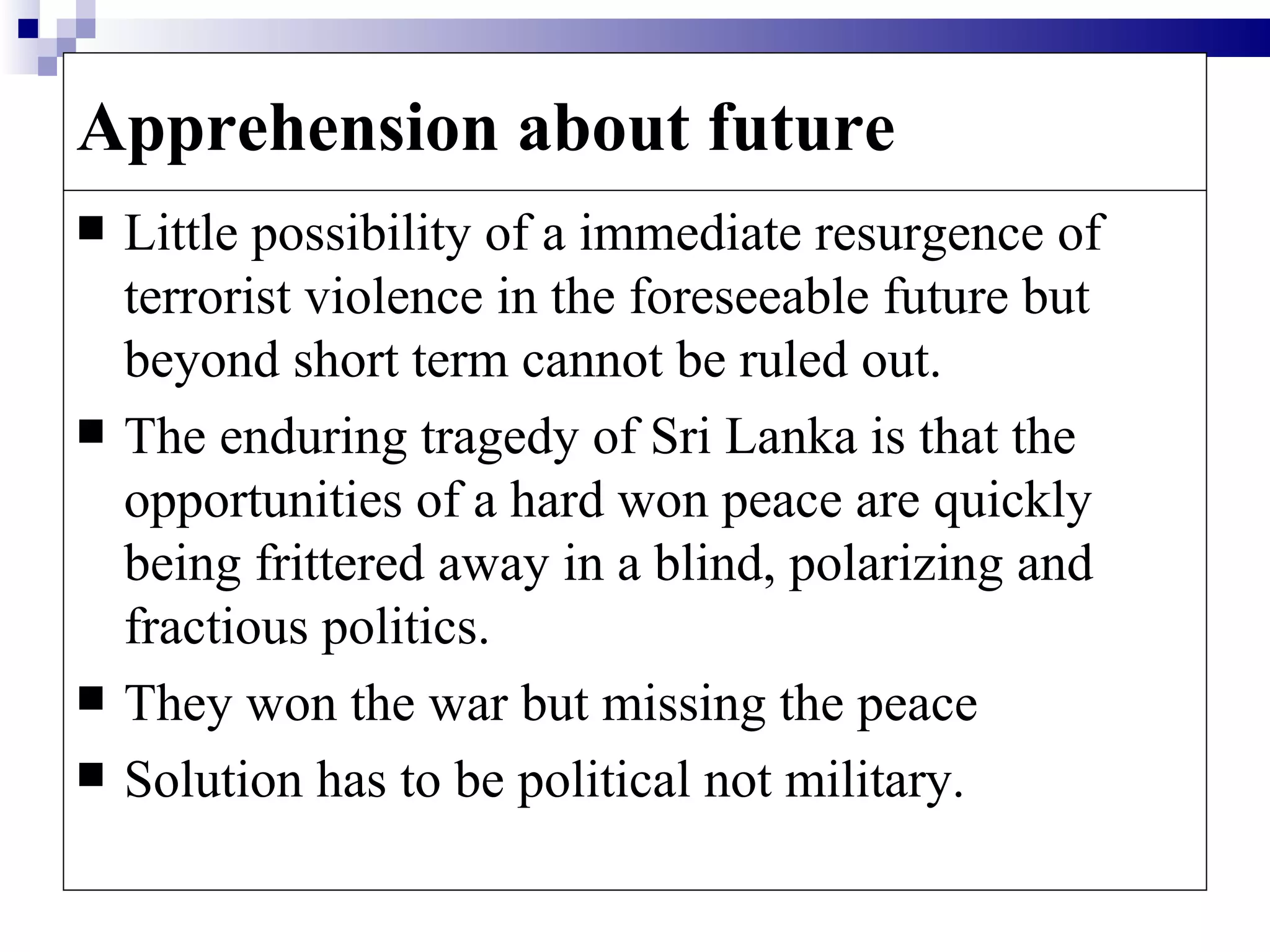 Apprehension about future
   Little possibility of a immediate resurgence of
    terrorist violence in the foreseeable future but
    beyond short term cannot be ruled out.
   The enduring tragedy of Sri Lanka is that the
    opportunities of a hard won peace are quickly
    being frittered away in a blind, polarizing and
    fractious politics.
   They won the war but missing the peace
   Solution has to be political not military.
 