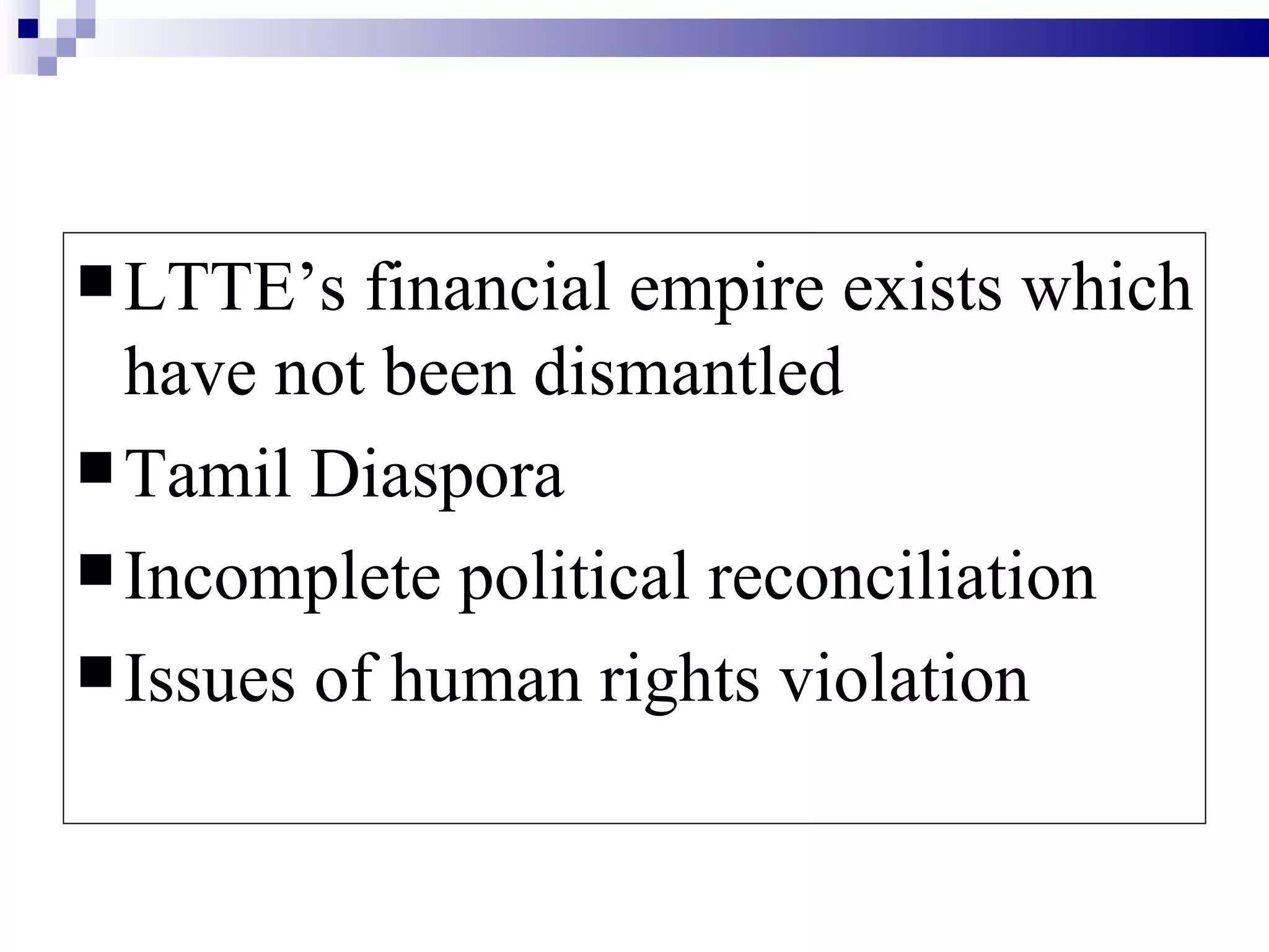  LTTE’s   financial empire exists which
  have not been dismantled
 Tamil Diaspora
 Incomplete political reconciliation
 Issues of human rights violation
 