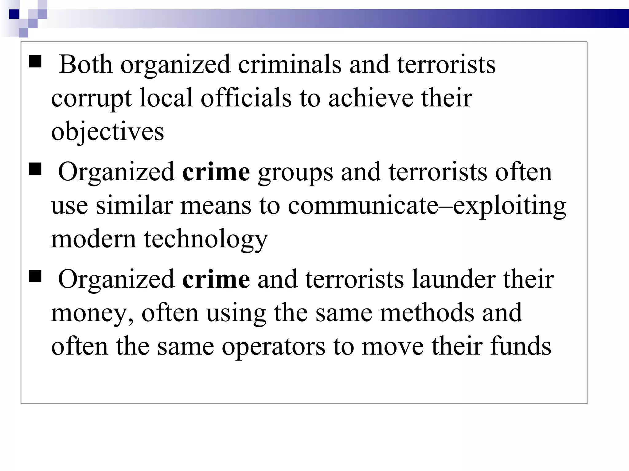   Both organized criminals and terrorists
  corrupt local officials to achieve their
  objectives
 Organized crime groups and terrorists often
  use similar means to communicate–exploiting
  modern technology
 Organized crime and terrorists launder their
  money, often using the same methods and
  often the same operators to move their funds
 
