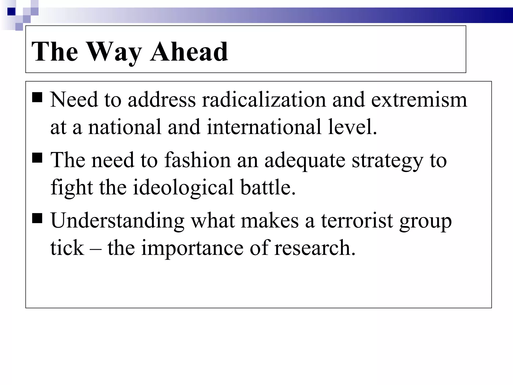 The Way Ahead
 Need to address radicalization and extremism
  at a national and international level.
 The need to fashion an adequate strategy to
  fight the ideological battle.
 Understanding what makes a terrorist group
  tick – the importance of research.
 