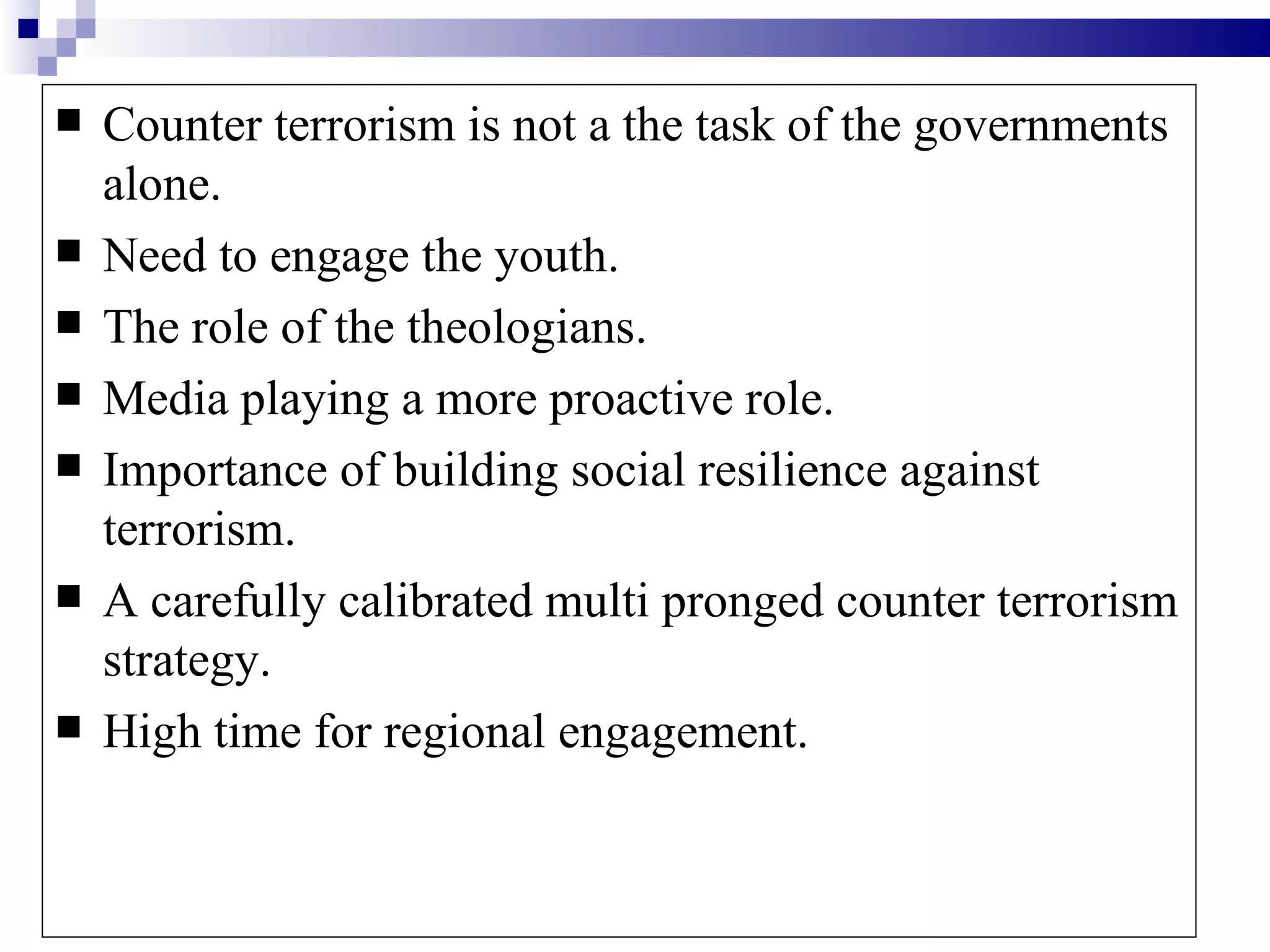    Counter terrorism is not a the task of the governments
    alone.
   Need to engage the youth.
   The role of the theologians.
   Media playing a more proactive role.
   Importance of building social resilience against
    terrorism.
   A carefully calibrated multi pronged counter terrorism
    strategy.
   High time for regional engagement.
 