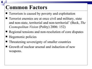 Common Factors
   Terrorism is caused by poverty and exploitation
   Terrorist enemies are at once civil and military, state
    and non-state, territorial and non-territorial’ (Beck, The
    Cosmopolitan Vision (Polity) 2006: 152)
   Regional tensions and non-resolution of core disputes
   Hegemonic policies
   Threatening sovereignty of smaller countries
   Growth of nuclear arsenal and induction of new
    weapons.
 