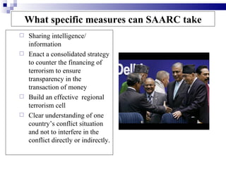 What specific measures can SAARC take
 Sharing intelligence/
  information
 Enact a consolidated strategy
  to counter the financing of
  terrorism to ensure
  transparency in the
  transaction of money
 Build an effective regional
  terrorism cell
 Clear understanding of one
  country’s conflict situation
  and not to interfere in the
  conflict directly or indirectly.
 
