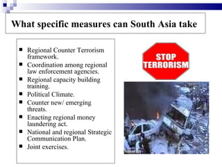 What specific measures can South Asia take

    Regional Counter Terrorism
     framework.
    Coordination among regional
     law enforcement agencies.
    Regional capacity building
     training.
    Political Climate.
    Counter new/ emerging
     threats.
    Enacting regional money
     laundering act.
    National and regional Strategic
     Communication Plan.
    Joint exercises.
 