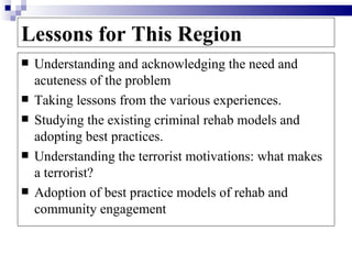 Lessons for This Region
   Understanding and acknowledging the need and
    acuteness of the problem
   Taking lessons from the various experiences.
   Studying the existing criminal rehab models and
    adopting best practices.
   Understanding the terrorist motivations: what makes
    a terrorist?
   Adoption of best practice models of rehab and
    community engagement
 