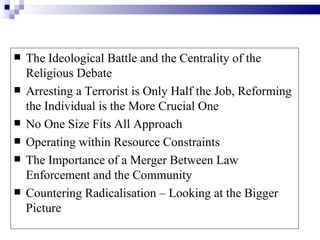    The Ideological Battle and the Centrality of the
    Religious Debate
   Arresting a Terrorist is Only Half the Job, Reforming
    the Individual is the More Crucial One
   No One Size Fits All Approach
   Operating within Resource Constraints
   The Importance of a Merger Between Law
    Enforcement and the Community
   Countering Radicalisation – Looking at the Bigger
    Picture
 