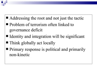  Addressing the root and not just the tactic
 Problem of terrorism often linked to
  governance deficit
 Identity and integration will be significant
 Think globally act locally
 Primary response is political and primarily
  non-kinetic
 