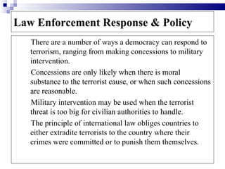 Law Enforcement Response & Policy
   There are a number of ways a democracy can respond to
   terrorism, ranging from making concessions to military
   intervention.
   Concessions are only likely when there is moral
   substance to the terrorist cause, or when such concessions
   are reasonable.
   Military intervention may be used when the terrorist
   threat is too big for civilian authorities to handle.
   The principle of international law obliges countries to
   either extradite terrorists to the country where their
   crimes were committed or to punish them themselves.
 