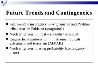Future Trends and Contingencies
   Interminable insurgency in Afghanistan and Pashtun
    tribal areas in Pakistan (quagmire?)
   Nuclear terrorism threat – shouldn’t discount
   Engage local partners to limit Islamist radicals,
    extremism and terrorism (AFPAK)
   Nuclear terrorism rising probability (contingency
    plans)
 