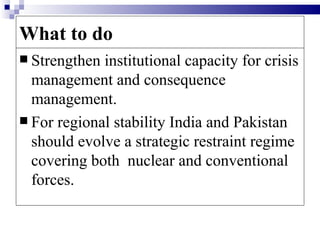 What to do
 Strengthen institutional capacity for crisis
  management and consequence
  management.
 For regional stability India and Pakistan
  should evolve a strategic restraint regime
  covering both nuclear and conventional
  forces.
 