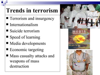 Trends in terrorism
   Terrorism and insurgency
   Internationalism
   Suicide terrorism
   Speed of learning
   Media developments
   Economic targeting
   Mass casualty attacks and
    weapons of mass
    destruction
 