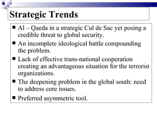 Strategic Trends
   Al – Qaeda in a strategic Cul de Sac yet posing a
    credible threat to global security.
   An incomplete ideological battle compounding
    the problem.
   Lack of effective trans-national cooperation
    creating an advantageous situation for the terrorist
    organizations.
   The deepening problem in the global south: need
    to address core issues.
   Preferred asymmetric tool.
 