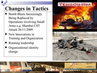 Changes in Tactics
   Bomb Blasts Increasingly
    Being Replaced by
    Operations involving Small
    Arms e.g. Mumbai CST
    Attack 26/11/2009
   New Innovations in
    Training and Organization
   Rotating leadership
   Organizational identity
    change
 