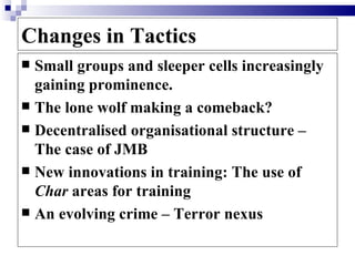 Changes in Tactics
 Small groups and sleeper cells increasingly
  gaining prominence.
 The lone wolf making a comeback?
 Decentralised organisational structure –
  The case of JMB
 New innovations in training: The use of
  Char areas for training
 An evolving crime – Terror nexus
 