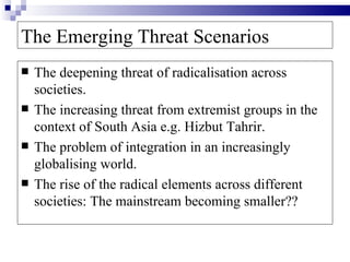 The Emerging Threat Scenarios
   The deepening threat of radicalisation across
    societies.
   The increasing threat from extremist groups in the
    context of South Asia e.g. Hizbut Tahrir.
   The problem of integration in an increasingly
    globalising world.
   The rise of the radical elements across different
    societies: The mainstream becoming smaller??
 