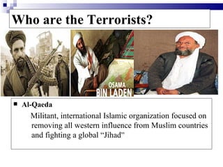 Who are the Terrorists?




   Al-Qaeda
      Militant, international Islamic organization focused on
      removing all western influence from Muslim countries
      and fighting a global “Jihad”
 