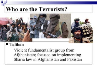 Who are the Terrorists?




   Taliban
      Violent fundamentalist group from
      Afghanistan; focused on implementing
      Sharia law in Afghanistan and Pakistan
 