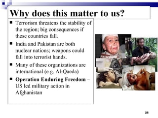 Why does this matter to us?
   Terrorism threatens the stability of
    the region; big consequences if
    these countries fall.
   India and Pakistan are both
    nuclear nations; weapons could
    fall into terrorist hands.
   Many of these organizations are
    international (e.g. Al-Qaeda)
   Operation Enduring Freedom –
    US led military action in
    Afghanistan


                                           25
 