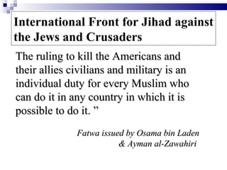 International Front for Jihad against
the Jews and Crusaders
The ruling to kill the Americans and
their allies civilians and military is an
individual duty for every Muslim who
can do it in any country in which it is
possible to do it. ”
              Fatwa issued by Osama bin Laden
                         & Ayman al-Zawahiri
 