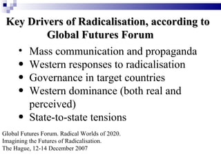 Key Drivers of Radicalisation, according to
         Global Futures Forum
   • Mass communication and propaganda
   • Western responses to radicalisation
   • Governance in target countries
   • Western dominance (both real and
     perceived)
   • State-to-state tensions
Global Futures Forum. Radical Worlds of 2020.
Imagining the Futures of Radicalisation.
The Hague, 12-14 December 2007
 