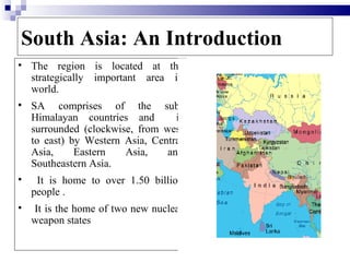 South Asia: An Introduction
   The region is located at the
    strategically important area in
    world.
   SA comprises of the sub-
    Himalayan countries and        is
    surrounded (clockwise, from west
    to east) by Western Asia, Central
    Asia,     Eastern   Asia,    and
    Southeastern Asia.
    It is home to over 1.50 billion
    people .
   It is the home of two new nuclear
    weapon states

                                        3
 